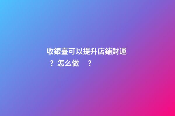 收銀臺可以提升店鋪財運？怎么做？